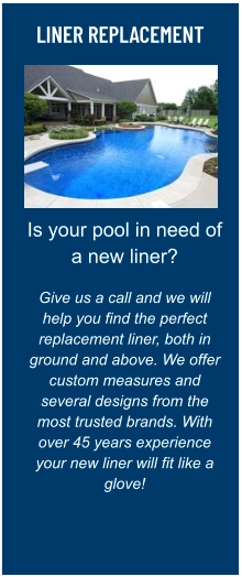 LINER REPLACEMENT Is your pool in need of a new liner?  Give us a call and we will help you find the perfect replacement liner, both in ground and above. We offer custom measures and several designs from the most trusted brands. With over 45 years experience your new liner will fit like a glove!