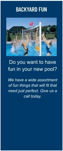 BACKYARD FUN Do you want to have fun in your new pool?  We have a wide assortment of fun things that will fit that need just perfect. Give us a call today.
