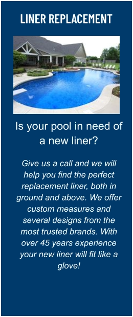LINER REPLACEMENT Is your pool in need of a new liner?  Give us a call and we will help you find the perfect replacement liner, both in ground and above. We offer custom measures and several designs from the most trusted brands. With over 45 years experience your new liner will fit like a glove!