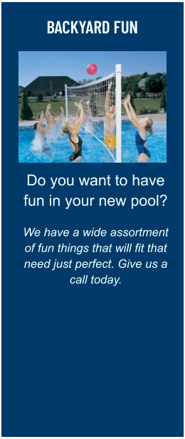 BACKYARD FUN Do you want to have fun in your new pool?  We have a wide assortment of fun things that will fit that need just perfect. Give us a call today.