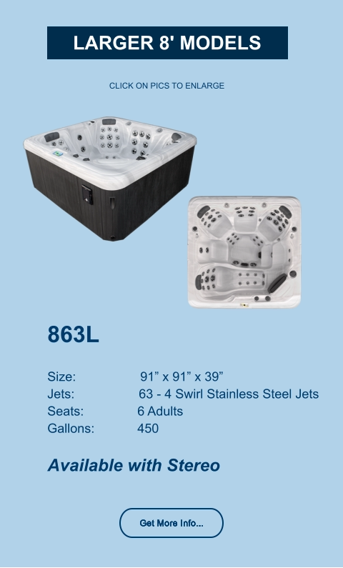 863L   Size:                  91” x 91” x 39” Jets:                  63 - 4 Swirl Stainless Steel Jets Seats:               6 Adults Gallons:            450  Available with Stereo CLICK ON PICS TO ENLARGE Get More Info... larger 8' Models Get More Info...