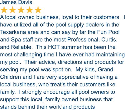 James Davis  A local owned business, loyal to their customers.  I have utilized all of the pool supply dealers in the Texarkana area and can say by far the Fun Pool and Spa staff are the most Professional, Curtis, and Reliable.  This HOT summer has been the most challenging time I have ever had maintaining my pool.  Their advice, directions and products for serving my pool was spot on.  My kids, Grand Children and I are very appreciative of having a local business, who treat’s their customers like family.  I strongly encourage all pool owners to support this local, family owned business that stands behind their work and products