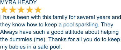 MYRA HEADY  I have been with this family for several years and they know how to keep a pool sparkling. They Always have such a good attitude about helping  the dummies,(me). Thanks for all you do to keep my babies in a safe pool.