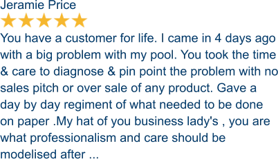 Jeramie Price  You have a customer for life. I came in 4 days ago with a big problem with my pool. You took the time & care to diagnose & pin point the problem with no sales pitch or over sale of any product. Gave a day by day regiment of what needed to be done on paper .My hat of you business lady's , you are what professionalism and care should be modelised after ...