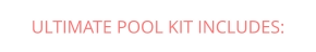 ULTIMATE POOL KIT INCLUDES: