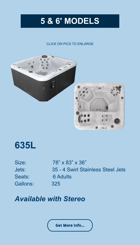 635L   Size:                  78” x 83” x 36” Jets:                  35 - 4 Swirl Stainless Steel Jets Seats:                6 Adults Gallons:            325  Available with Stereo CLICK ON PICS TO ENLARGE Get More Info... 5 & 6' Models